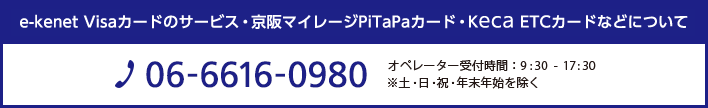 e-kenet Visaカードのサービス・京阪マイレージ PiTaPaカード・Keca ETCカードなどについて TEL:06-6616-0980　営業時間 : 9:00 - 17:00　※土・日・祝・年末年始を除く