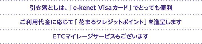引き落としは、「e-kenet VISAカード」でとっても便利 ご利用代金に応じて「花まるクレジットポイント」を進呈します ETCマイレージサービスもございます