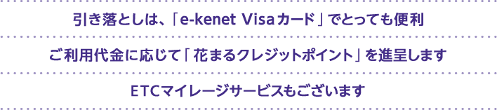 引き落としは、「e-kenet Visaカード」でとっても便利 ご利用代金に応じて「花まるクレジットポイント」を進呈します ETCマイレージサービスもございます