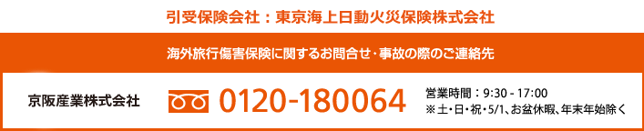 海外旅行傷害保険に関するお問合せ・事故の際のご連絡先 京阪産業株式会社 フリーダイヤル0120-180-064　営業時間 : 9:30 - 17:00　※土・日・祝・5/1、お盆休暇、年末年始除く