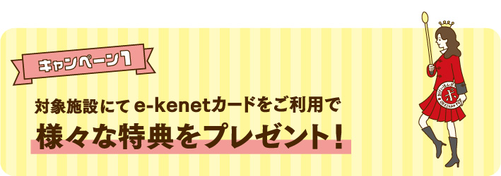 キャンペーン1 対象施設にてe-kenetカードをご利用で様々な特典をプレゼント！<