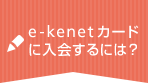 e-kenetカードに入会するには？