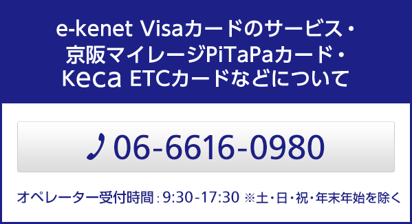 e-kenet Visaカードのサービス・京阪マイレージ PiTaPaカード・Keca ETCカードなどについて 06-6616-0980 営業時間：9:30-17:30 ※土・日・祝・年末年始を除く