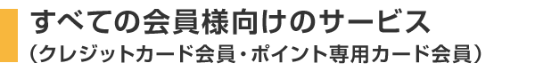 すべての会員様向けのサービス（クレジットカード会員・ポイント専用カード会員）